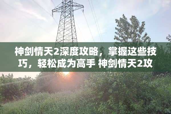神剑情天2深度攻略，掌握这些技巧，轻松成为高手 神剑情天2攻略