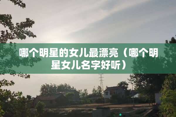 哪个明星的女儿最漂亮（哪个明星女儿名字好听）