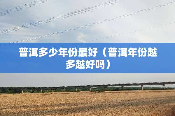 普洱多少年份最好（普洱年份越多越好吗）