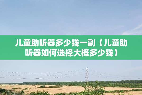 儿童助听器多少钱一副（儿童助听器如何选择大概多少钱）