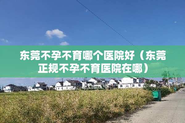 东莞不孕不育哪个医院好（东莞正规不孕不育医院在哪）