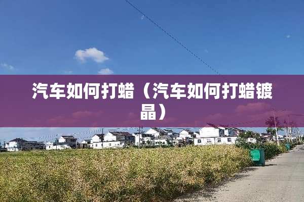 汽车如何打蜡（汽车如何打蜡镀晶）