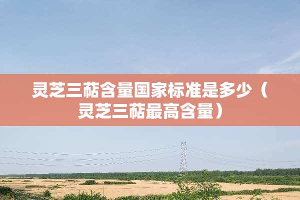 灵芝三萜含量国家标准是多少（灵芝三萜最高含量）