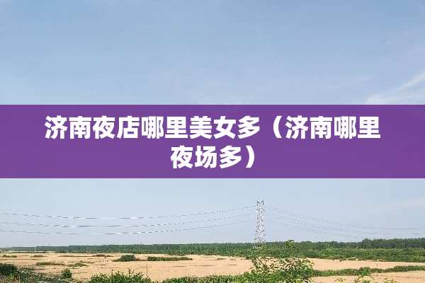 济南夜店哪里**多（济南哪里夜场多）