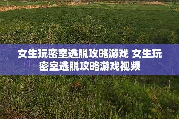 女生玩密室逃脱攻略游戏 女生玩密室逃脱攻略游戏视频