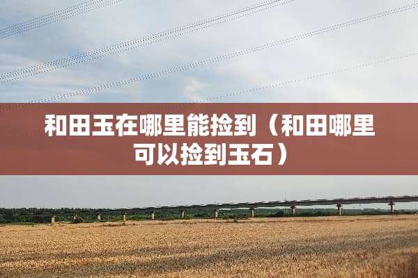 和田玉在哪里能捡到（和田哪里可以捡到玉石）