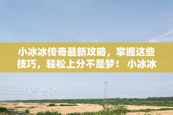小冰冰传奇最新攻略，掌握这些技巧，轻松上分不是梦！ 小冰冰传奇最新攻略