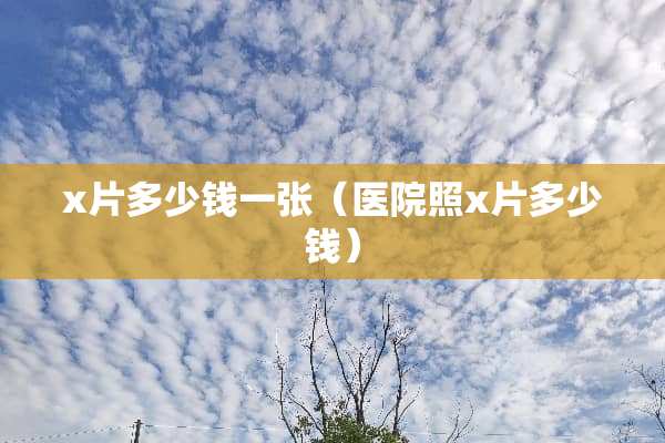x片多少钱一张（医院照x片多少钱）
