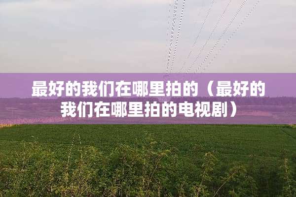 最好的我们在哪里拍的（最好的我们在哪里拍的电视剧）
