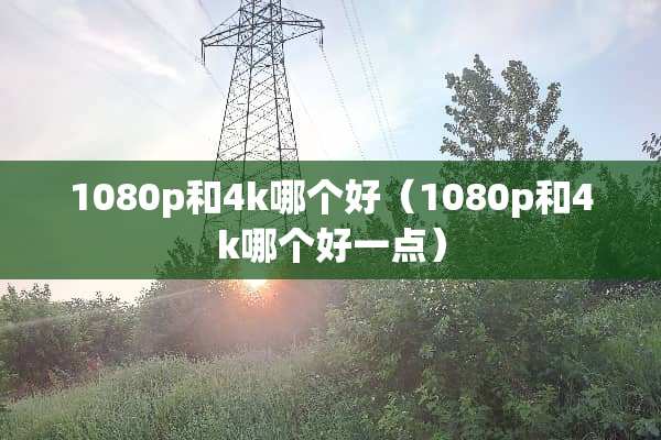 1080p和4k哪个好（1080p和4k哪个好一点）
