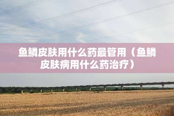 鱼鳞皮肤用什么药最管用（鱼鳞皮肤病用什么药治疗）