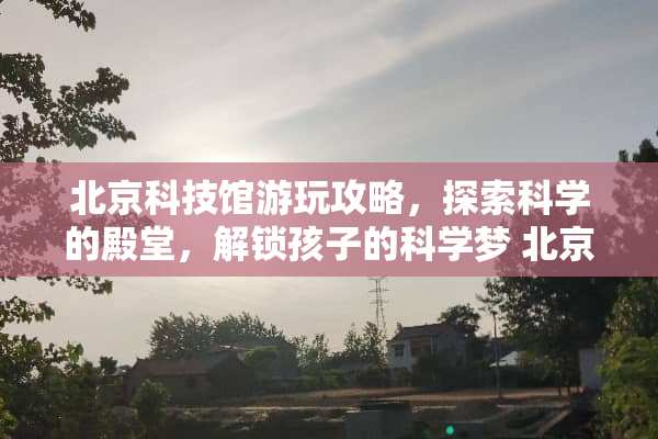 北京科技馆游玩攻略，探索科学的殿堂，解锁孩子的科学梦 北京科技馆游玩攻略