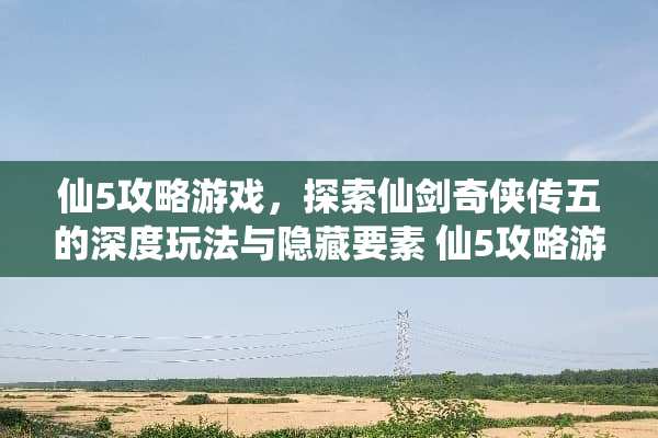 仙5攻略游戏，探索仙剑奇侠传五的深度玩法与隐藏要素 仙5攻略游戏