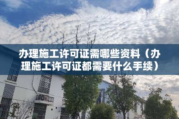 办理施工许可证需哪些资料（办理施工许可证都需要什么手续）