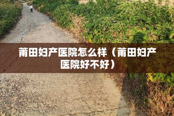 莆田妇产医院怎么样（莆田妇产医院好不好）