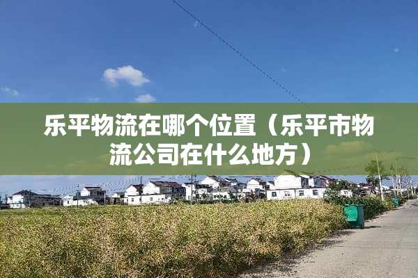 乐平物流在哪个位置（乐平市物流公司在什么地方）