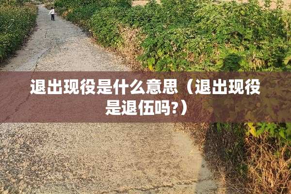 退出现役是什么意思（退出现役是退伍吗?）
