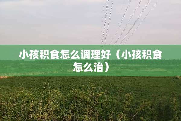 小孩积食怎么调理好（小孩积食怎么治）