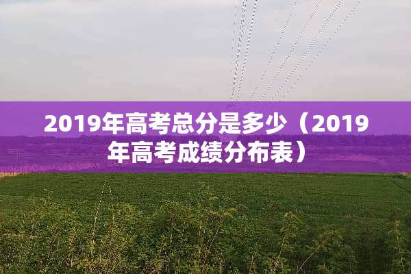 2019年高考总分是多少（2019年高考成绩分布表）