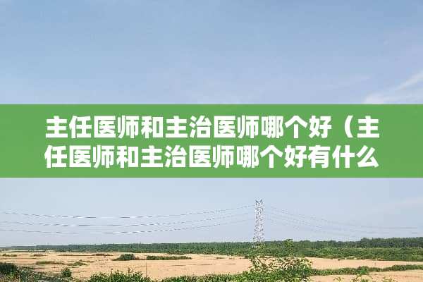 主任医师和主治医师哪个好（主任医师和主治医师哪个好有什么区别）
