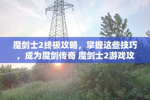 魔剑士2终极攻略，掌握这些技巧，成为魔剑传奇 魔剑士2游戏攻略