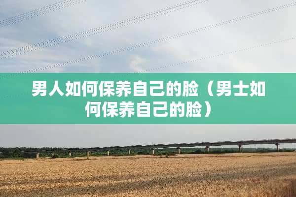 男人如何保养自己的脸（男士如何保养自己的脸）