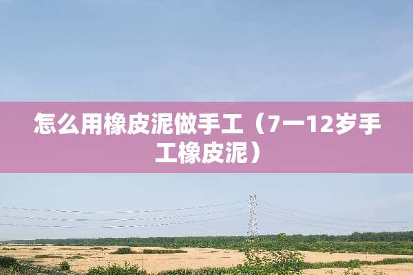 怎么用橡皮泥做手工（7一12岁手工橡皮泥）