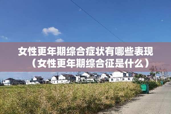 女性更年期综合症状有哪些表现（女性更年期综合征是什么）