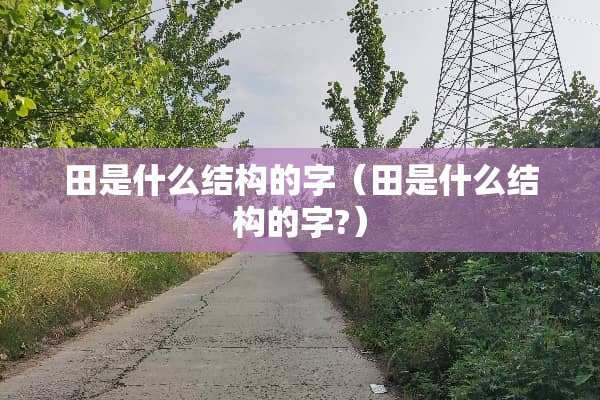 田是什么结构的字(田是什么结构的字?) 田是什么结构的字(田是什么结构的字?)
