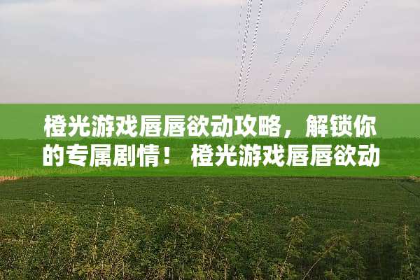 橙光游戏唇唇欲动攻略，解锁你的专属剧情！ 橙光游戏唇唇欲动攻略