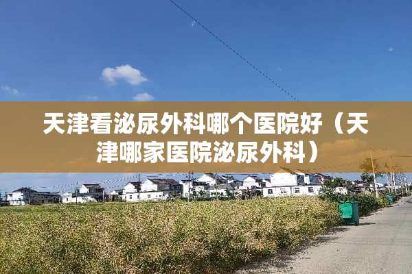 天津看泌尿外科哪个医院好（天津哪家医院泌尿外科）