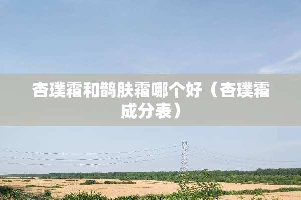 杏璞霜和鹊肤霜哪个好（杏璞霜成分表）