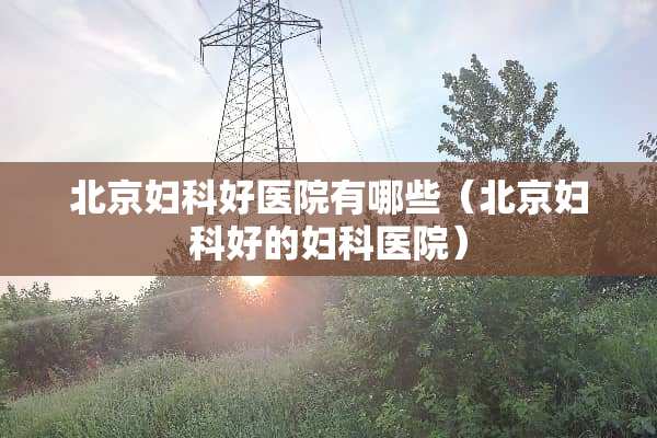 北京妇科好医院有哪些（北京妇科好的妇科医院）