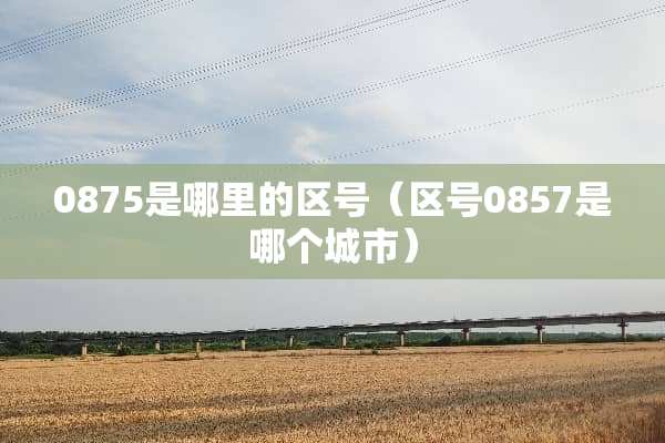 0875是哪里的区号（区号0857是哪个城市）