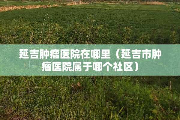 延吉肿瘤医院在哪里（延吉市肿瘤医院属于哪个社区）