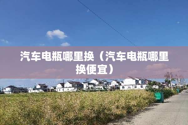 汽车电瓶哪里换(汽车电瓶哪里换便宜) 汽车电瓶哪里换(汽车电瓶哪里换便宜)