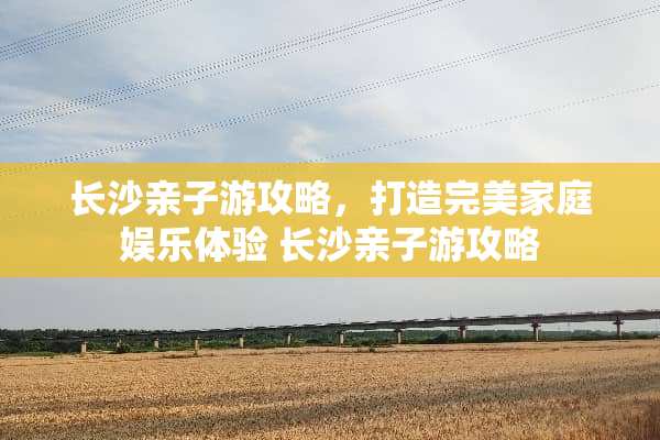 长沙亲子游攻略,打造完美家庭娱乐体验 长沙亲子游攻略 长沙亲子游攻略,打造完美家庭娱乐体验 长沙亲子游攻略