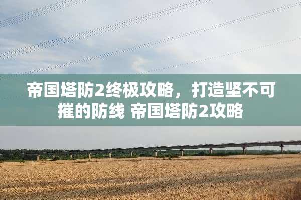 帝国塔防2终极攻略,打造坚不可摧的防线 帝国塔防2攻略 帝国塔防2终极攻略,打造坚不可摧的防线 帝国塔防2攻略