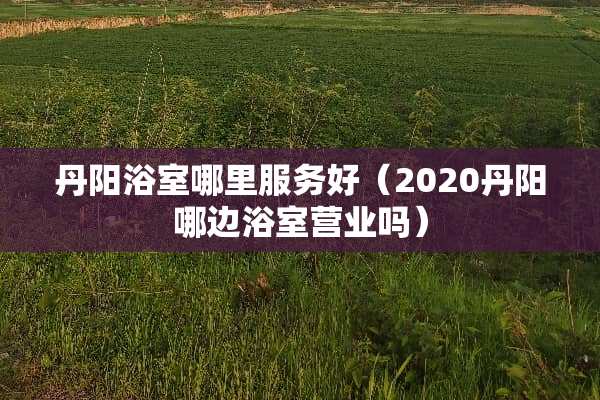 丹阳浴室哪里服务好(2020丹阳哪边浴室营业吗) 丹阳浴室哪里服务好(2020丹阳哪边浴室营业吗)