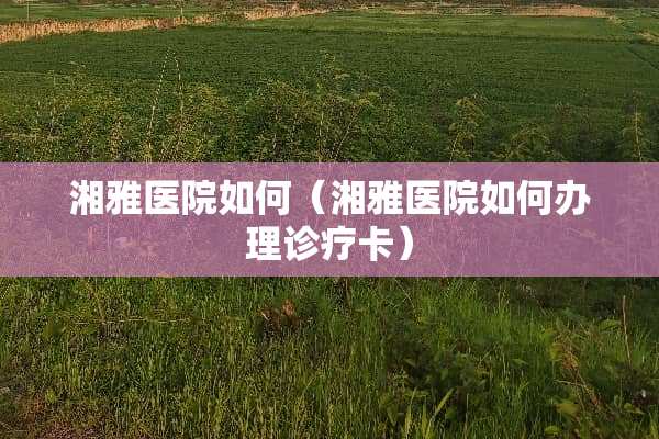 湘雅医院如何(湘雅医院如何办理诊疗卡) 湘雅医院如何(湘雅医院如何办理诊疗卡)