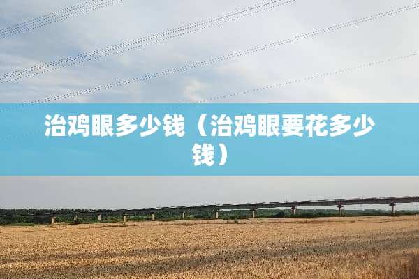 治鸡眼多少钱(治鸡眼要花多少钱) 治鸡眼多少钱(治鸡眼要花多少钱)