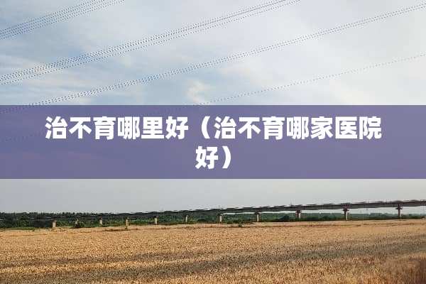 治不育哪里好(治不育哪家医院好) 治不育哪里好(治不育哪家医院好)