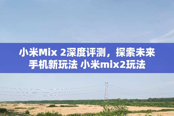小米Mix 2深度评测,探索未来手机新玩法 小米mix2玩法 小米Mix 2深度评测,探索未来手机新玩法 小米mix2玩法