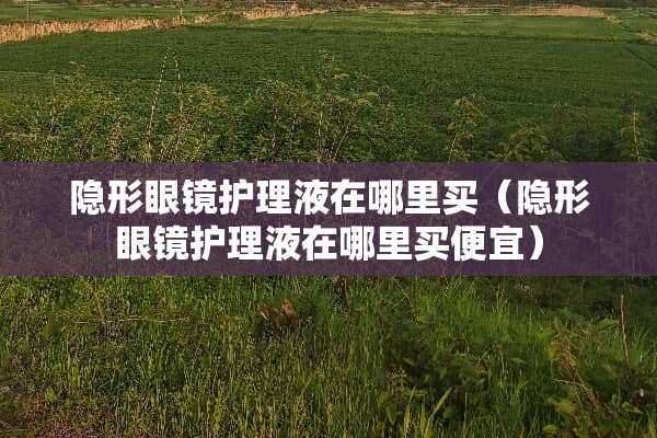 **眼镜护理液在哪里买(**眼镜护理液在哪里买便宜) **眼镜护理液在哪里买(**眼镜护理液在哪里买便宜)