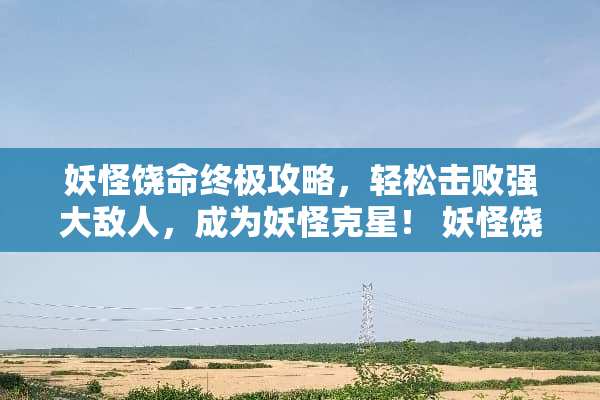 妖怪饶命终极攻略,轻松击败强大敌人,成为妖怪克星! 妖怪饶命攻略 妖怪饶命终极攻略,轻松击败强大敌人,成为妖怪克星! 妖怪饶命攻略