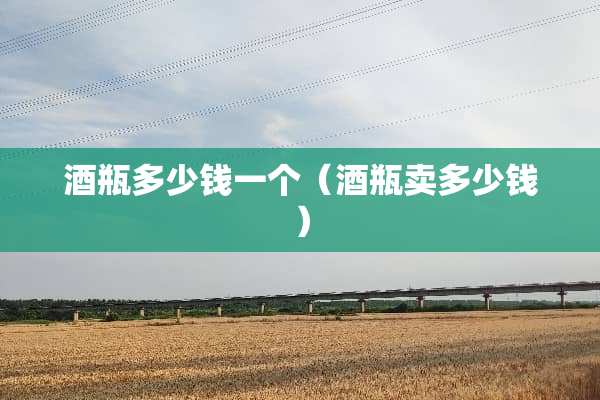 酒瓶多少钱一个(酒瓶卖多少钱) 酒瓶多少钱一个(酒瓶卖多少钱)