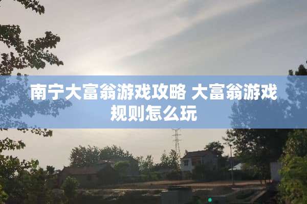 南宁大富翁游戏攻略 大富翁游戏规则怎么玩 南宁大富翁游戏攻略 大富翁游戏规则怎么玩