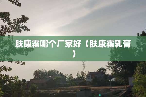 肤康霜哪个厂家好(肤康霜*膏) 肤康霜哪个厂家好(肤康霜*膏)