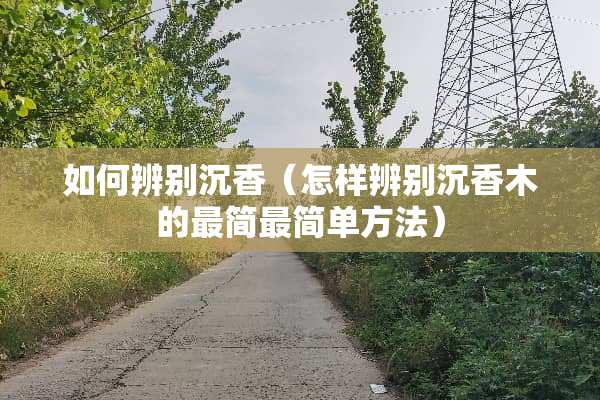 如何辨别沉香(怎样辨别沉香木的最简最简单方法) 如何辨别沉香(怎样辨别沉香木的最简最简单方法)