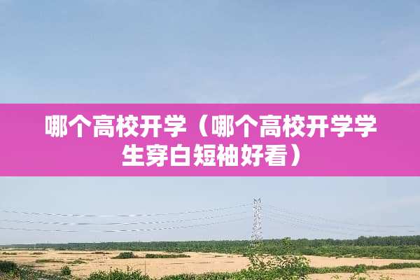 哪个高校开学(哪个高校开学学生穿白短袖好看) 哪个高校开学(哪个高校开学学生穿白短袖好看)